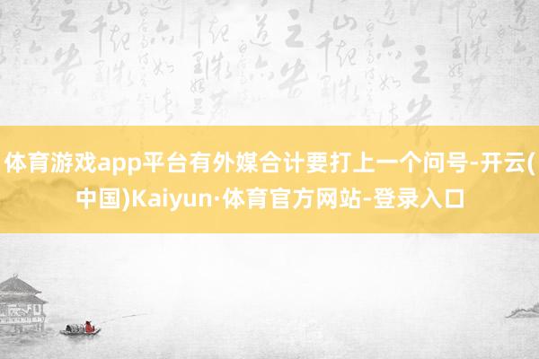 体育游戏app平台有外媒合计要打上一个问号-开云(中国)Kaiyun·体育官方网站-登录入口
