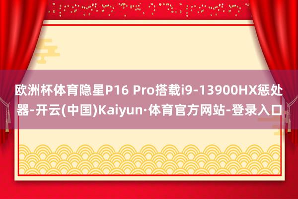 欧洲杯体育隐星P16 Pro搭载i9-13900HX惩处器-开云(中国)Kaiyun·体育官方网站-登录入口
