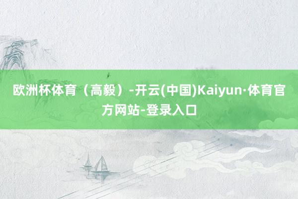 欧洲杯体育（高毅）-开云(中国)Kaiyun·体育官方网站-登录入口