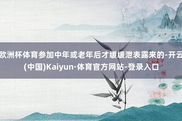 欧洲杯体育参加中年或老年后才缓缓泄表露来的-开云(中国)Kaiyun·体育官方网站-登录入口