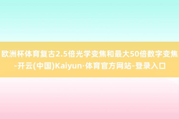 欧洲杯体育复古2.5倍光学变焦和最大50倍数字变焦-开云(中国)Kaiyun·体育官方网站-登录入口