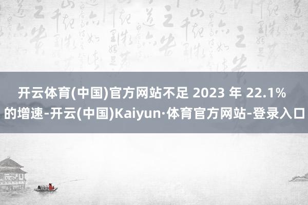 开云体育(中国)官方网站不足 2023 年 22.1% 的增速-开云(中国)Kaiyun·体育官方网站-登录入口
