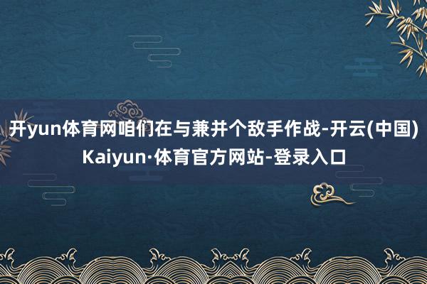 开yun体育网咱们在与兼并个敌手作战-开云(中国)Kaiyun·体育官方网站-登录入口