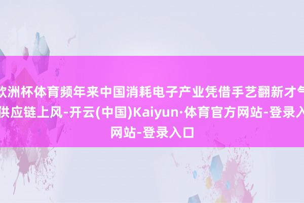 欧洲杯体育频年来中国消耗电子产业凭借手艺翻新才气与供应链上风-开云(中国)Kaiyun·体育官方网站-登录入口