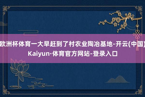 欧洲杯体育一大早赶到了村农业陶冶基地-开云(中国)Kaiyun·体育官方网站-登录入口