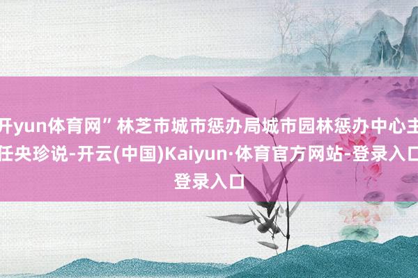 开yun体育网”林芝市城市惩办局城市园林惩办中心主任央珍说-开云(中国)Kaiyun·体育官方网站-登录入口