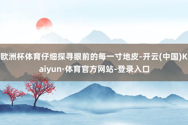 欧洲杯体育仔细探寻眼前的每一寸地皮-开云(中国)Kaiyun·体育官方网站-登录入口