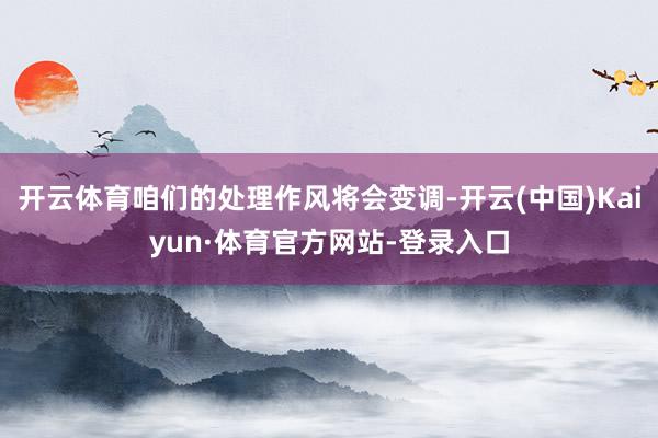 开云体育咱们的处理作风将会变调-开云(中国)Kaiyun·体育官方网站-登录入口