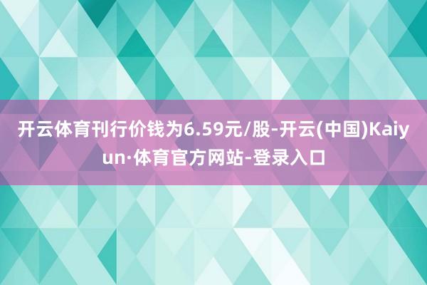 开云体育刊行价钱为6.59元/股-开云(中国)Kaiyun·体育官方网站-登录入口