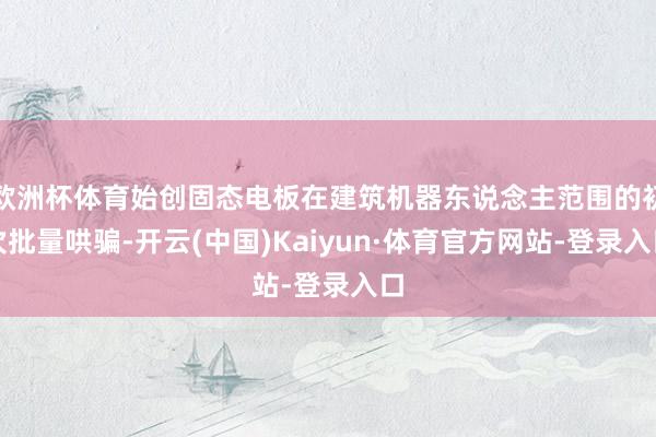 欧洲杯体育始创固态电板在建筑机器东说念主范围的初次批量哄骗-开云(中国)Kaiyun·体育官方网站-登录入口