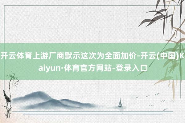 开云体育上游厂商默示这次为全面加价-开云(中国)Kaiyun·体育官方网站-登录入口