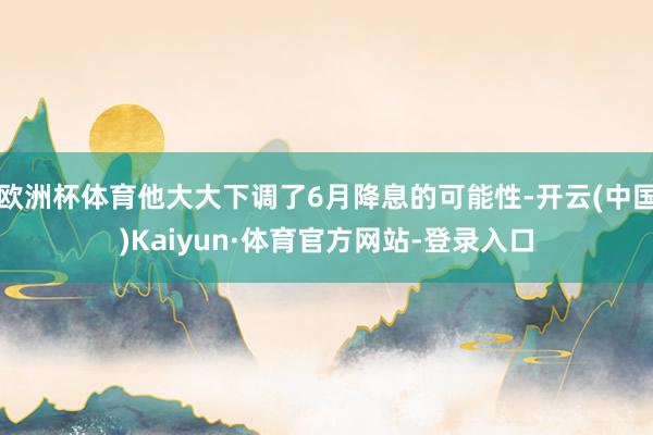 欧洲杯体育他大大下调了6月降息的可能性-开云(中国)Kaiyun·体育官方网站-登录入口