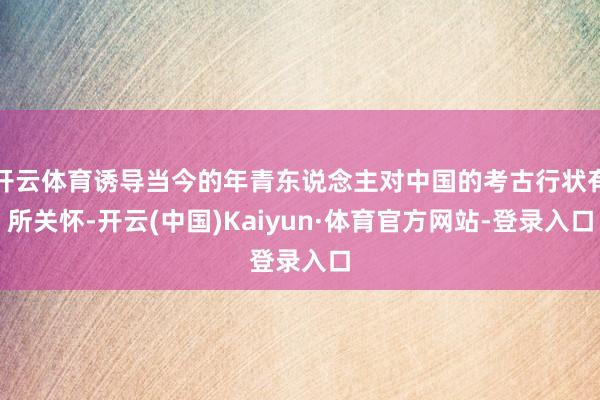 开云体育诱导当今的年青东说念主对中国的考古行状有所关怀-开云(中国)Kaiyun·体育官方网站-登录入口