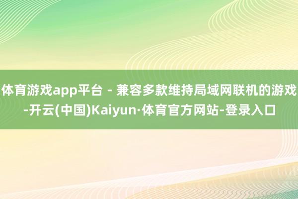体育游戏app平台 - 兼容多款维持局域网联机的游戏-开云(中国)Kaiyun·体育官方网站-登录入口