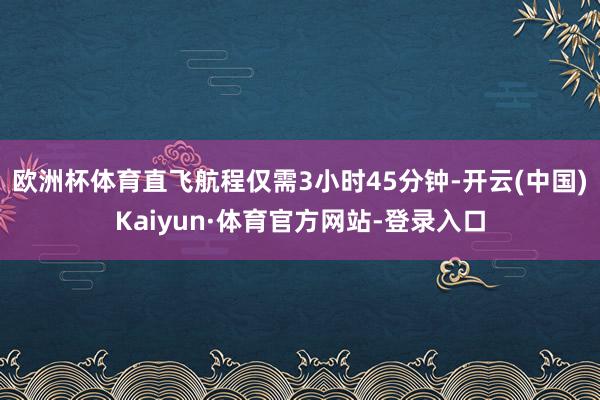 欧洲杯体育直飞航程仅需3小时45分钟-开云(中国)Kaiyun·体育官方网站-登录入口