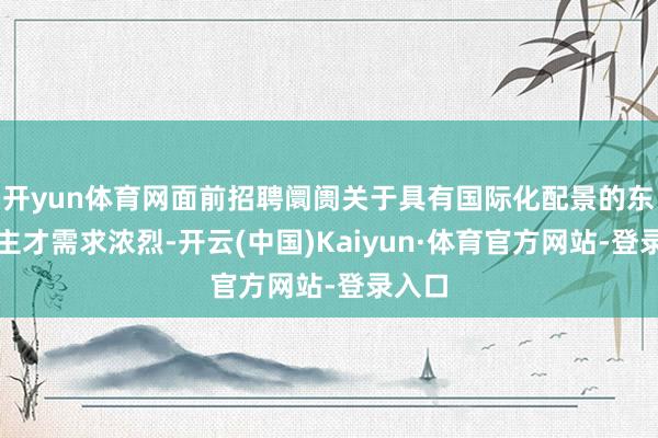 开yun体育网面前招聘阛阓关于具有国际化配景的东说念主才需求浓烈-开云(中国)Kaiyun·体育官方网站-登录入口