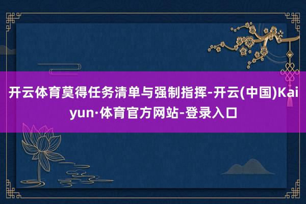 开云体育莫得任务清单与强制指挥-开云(中国)Kaiyun·体育官方网站-登录入口
