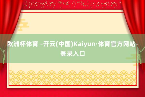 欧洲杯体育 -开云(中国)Kaiyun·体育官方网站-登录入口