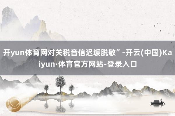 开yun体育网对关税音信迟缓脱敏”-开云(中国)Kaiyun·体育官方网站-登录入口