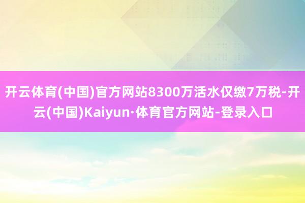 开云体育(中国)官方网站8300万活水仅缴7万税-开云(中国)Kaiyun·体育官方网站-登录入口