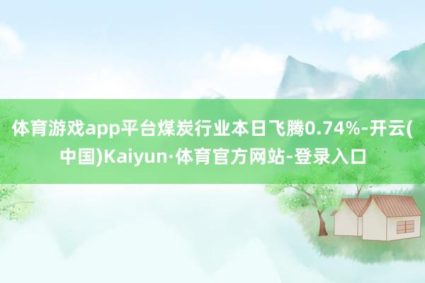 体育游戏app平台煤炭行业本日飞腾0.74%-开云(中国)Kaiyun·体育官方网站-登录入口