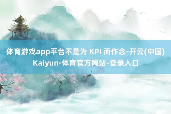 体育游戏app平台不是为 KPI 而作念-开云(中国)Kaiyun·体育官方网站-登录入口