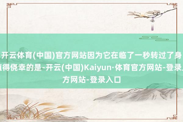 开云体育(中国)官方网站因为它在临了一秒转过了身（值得侥幸的是-开云(中国)Kaiyun·体育官方网站-登录入口