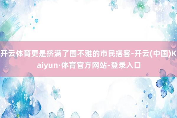 开云体育更是挤满了围不雅的市民搭客-开云(中国)Kaiyun·体育官方网站-登录入口