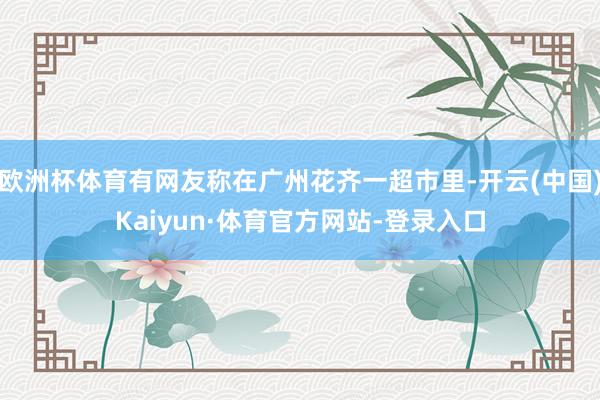 欧洲杯体育有网友称在广州花齐一超市里-开云(中国)Kaiyun·体育官方网站-登录入口