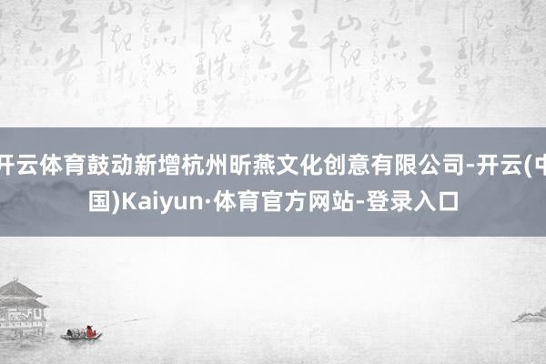 开云体育鼓动新增杭州昕燕文化创意有限公司-开云(中国)Kaiyun·体育官方网站-登录入口
