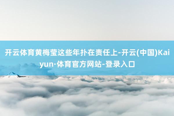 开云体育黄梅莹这些年扑在责任上-开云(中国)Kaiyun·体育官方网站-登录入口