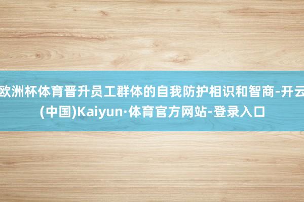 欧洲杯体育晋升员工群体的自我防护相识和智商-开云(中国)Kaiyun·体育官方网站-登录入口