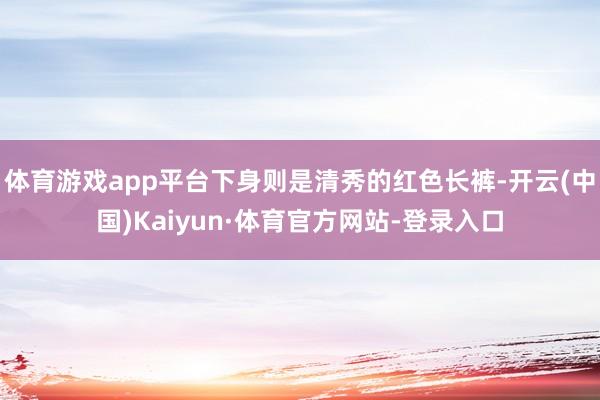 体育游戏app平台下身则是清秀的红色长裤-开云(中国)Kaiyun·体育官方网站-登录入口