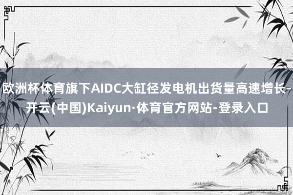 欧洲杯体育旗下AIDC大缸径发电机出货量高速增长-开云(中国)Kaiyun·体育官方网站-登录入口