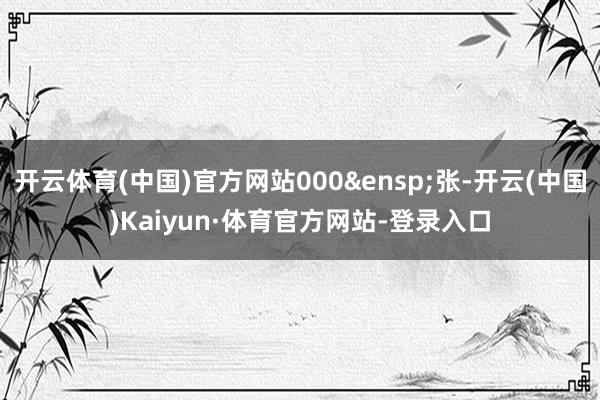 开云体育(中国)官方网站000&ensp;张-开云(中国)Kaiyun·体育官方网站-登录入口