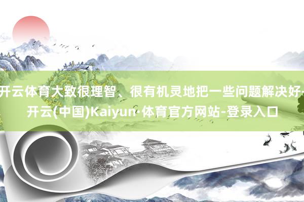 开云体育大致很理智、很有机灵地把一些问题解决好-开云(中国)Kaiyun·体育官方网站-登录入口
