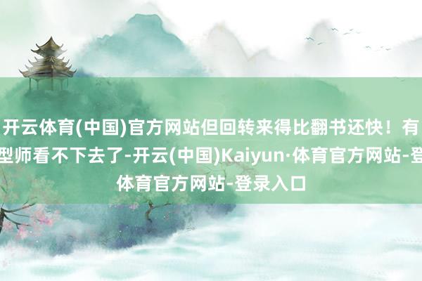 开云体育(中国)官方网站但回转来得比翻书还快！有圈内造型师看不下去了-开云(中国)Kaiyun·体育官方网站-登录入口