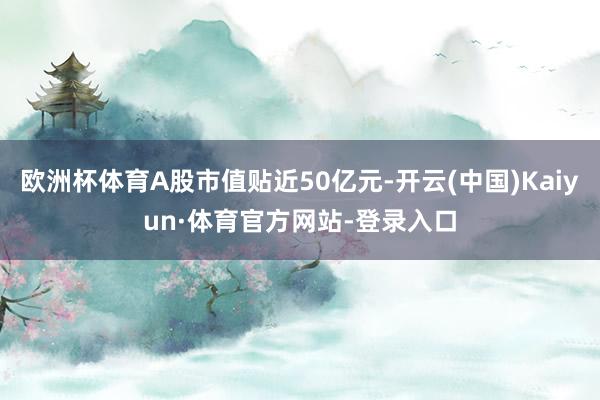 欧洲杯体育A股市值贴近50亿元-开云(中国)Kaiyun·体育官方网站-登录入口