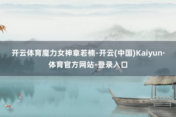 开云体育魔力女神章若楠-开云(中国)Kaiyun·体育官方网站-登录入口