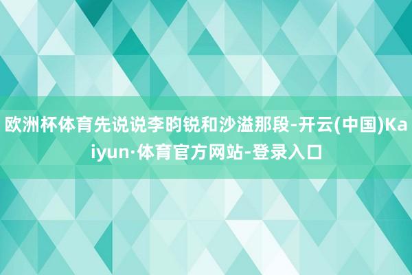 欧洲杯体育先说说李昀锐和沙溢那段-开云(中国)Kaiyun·体育官方网站-登录入口