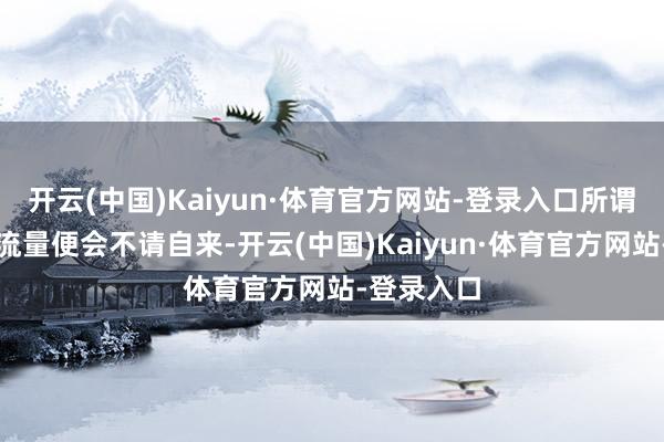 开云(中国)Kaiyun·体育官方网站-登录入口所谓的话题和流量便会不请自来-开云(中国)Kaiyun·体育官方网站-登录入口