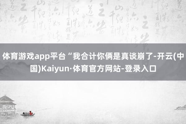 体育游戏app平台“我合计你俩是真谈崩了-开云(中国)Kaiyun·体育官方网站-登录入口