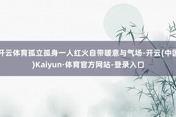 开云体育孤立孤身一人红火自带暖意与气场-开云(中国)Kaiyun·体育官方网站-登录入口
