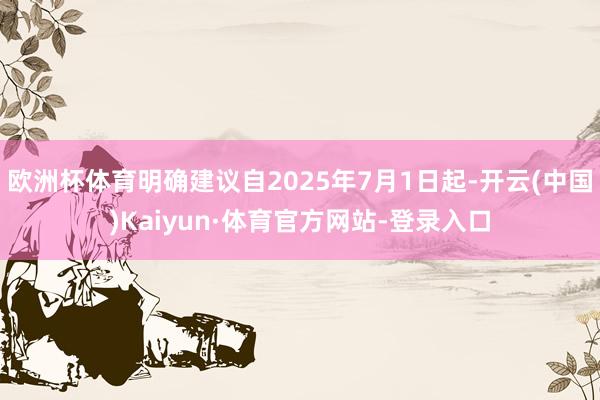 欧洲杯体育明确建议自2025年7月1日起-开云(中国)Kaiyun·体育官方网站-登录入口
