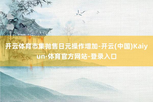 开云体育市集抛售日元操作增加-开云(中国)Kaiyun·体育官方网站-登录入口