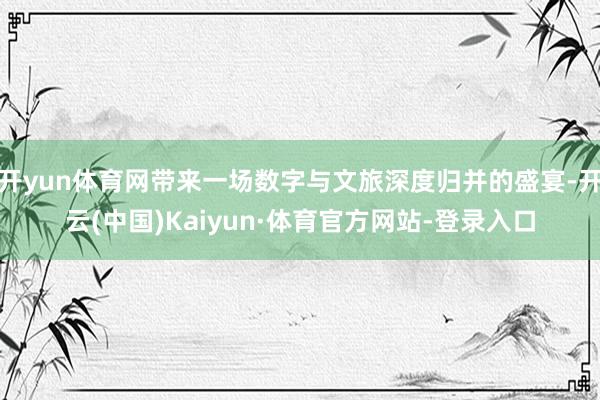 开yun体育网带来一场数字与文旅深度归并的盛宴-开云(中国)Kaiyun·体育官方网站-登录入口
