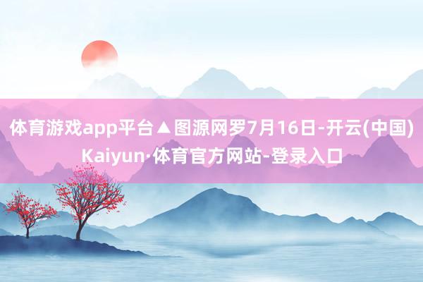 体育游戏app平台▲图源网罗7月16日-开云(中国)Kaiyun·体育官方网站-登录入口