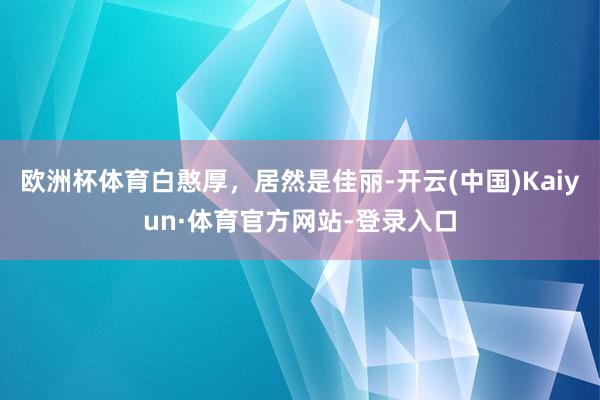 欧洲杯体育白憨厚，居然是佳丽-开云(中国)Kaiyun·体育官方网站-登录入口