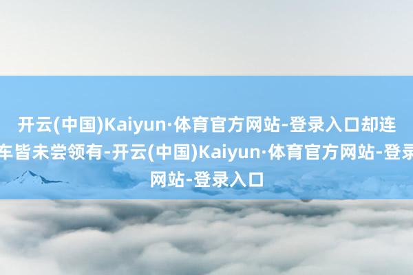 开云(中国)Kaiyun·体育官方网站-登录入口却连一辆车皆未尝领有-开云(中国)Kaiyun·体育官方网站-登录入口