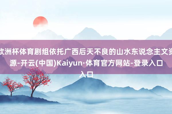 欧洲杯体育剧组依托广西后天不良的山水东说念主文资源-开云(中国)Kaiyun·体育官方网站-登录入口